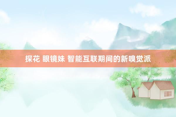 探花 眼镜妹 智能互联期间的新嗅觉派
