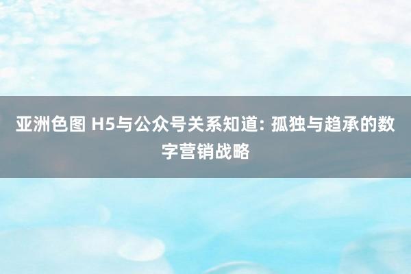 亚洲色图 H5与公众号关系知道: 孤独与趋承的数字营销战略