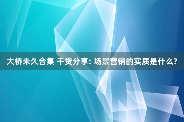 大桥未久合集 干货分享: 场景营销的实质是什么?
