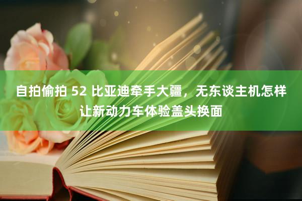 自拍偷拍 52 比亚迪牵手大疆，无东谈主机怎样让新动力车体验盖头换面