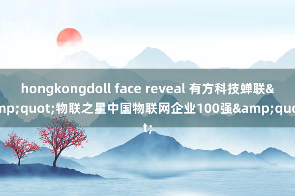 hongkongdoll face reveal 有方科技蝉联&quot;物联之星中国物联网企业100强&quot;