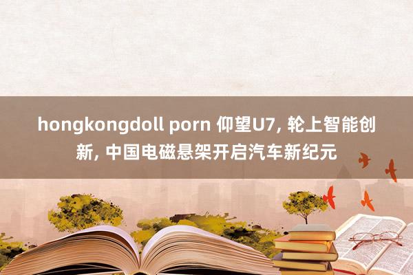 hongkongdoll porn 仰望U7, 轮上智能创新, 中国电磁悬架开启汽车新纪元