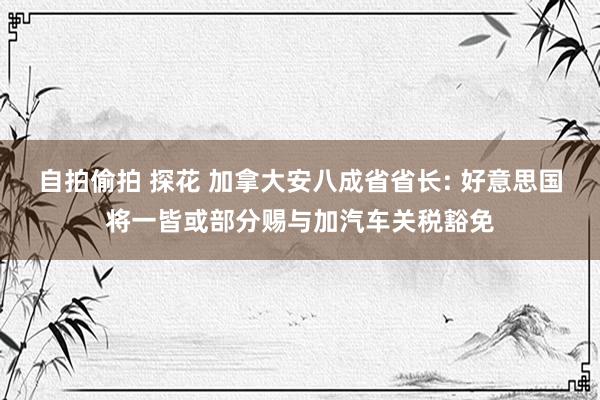 自拍偷拍 探花 加拿大安八成省省长: 好意思国将一皆或部分赐与加汽车关税豁免
