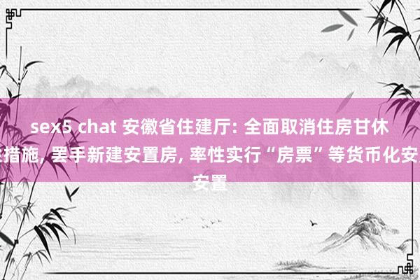 sex5 chat 安徽省住建厅: 全面取消住房甘休性措施, 罢手新建安置房, 率性实行“房票”等货币化安置