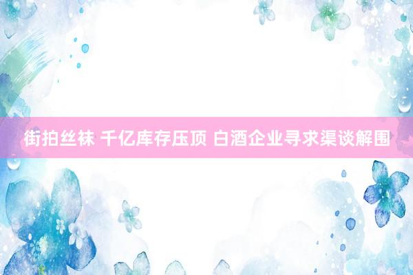 街拍丝袜 千亿库存压顶 白酒企业寻求渠谈解围