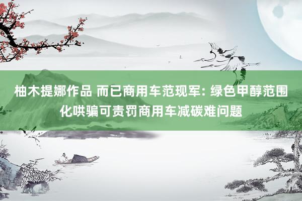 柚木提娜作品 而已商用车范现军: 绿色甲醇范围化哄骗可责罚商用车减碳难问题