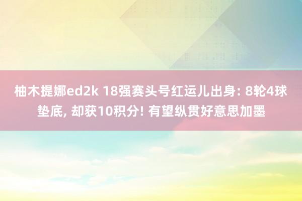 柚木提娜ed2k 18强赛头号红运儿出身: 8轮4球垫底, 却获10积分! 有望纵贯好意思加墨