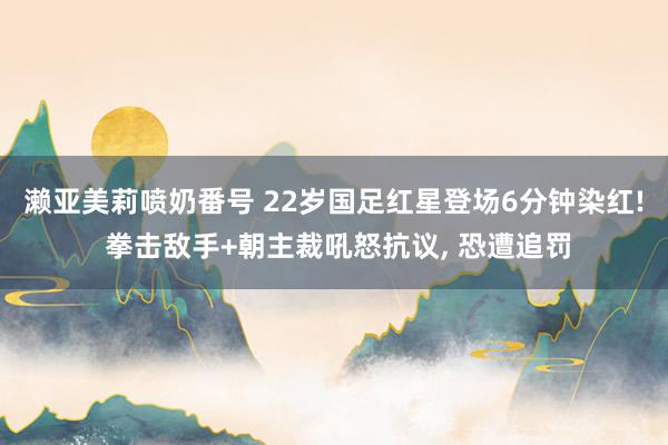 濑亚美莉喷奶番号 22岁国足红星登场6分钟染红! 拳击敌手+朝主裁吼怒抗议, 恐遭追罚