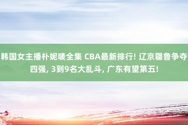 韩国女主播朴妮唛全集 CBA最新排行! 辽京疆鲁争夺四强, 3到9名大乱斗, 广东有望第五!