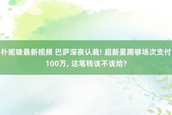 朴妮唛最新视频 巴萨深夜认栽! 超新星踢够场次支付100万, 这笔钱该不该给?