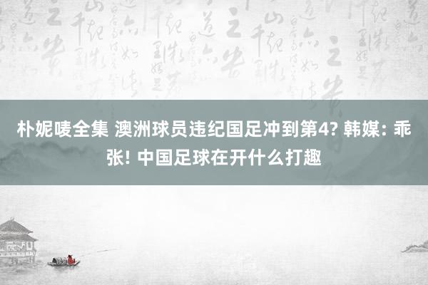 朴妮唛全集 澳洲球员违纪国足冲到第4? 韩媒: 乖张! 中国足球在开什么打趣