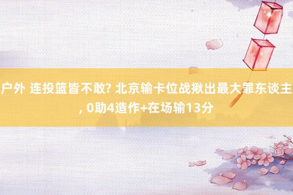 户外 连投篮皆不敢? 北京输卡位战揪出最大罪东谈主, 0助4造作+在场输13分
