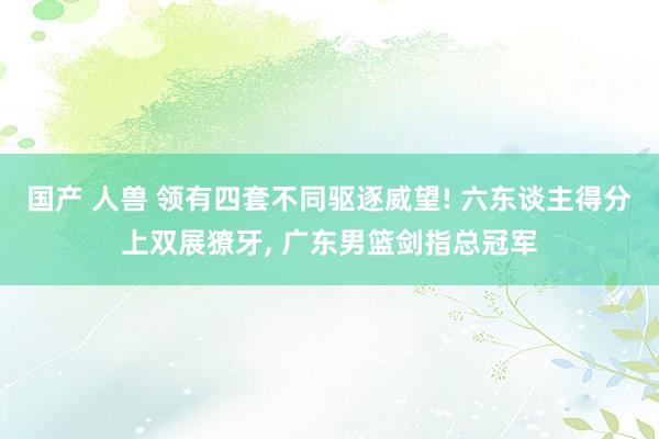 国产 人兽 领有四套不同驱逐威望! 六东谈主得分上双展獠牙, 广东男篮剑指总冠军