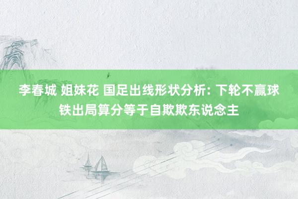 李春城 姐妹花 国足出线形状分析: 下轮不赢球铁出局算分等于自欺欺东说念主