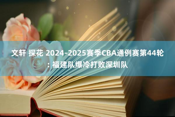 文轩 探花 2024-2025赛季CBA通例赛第44轮: 福建队爆冷打败深圳队