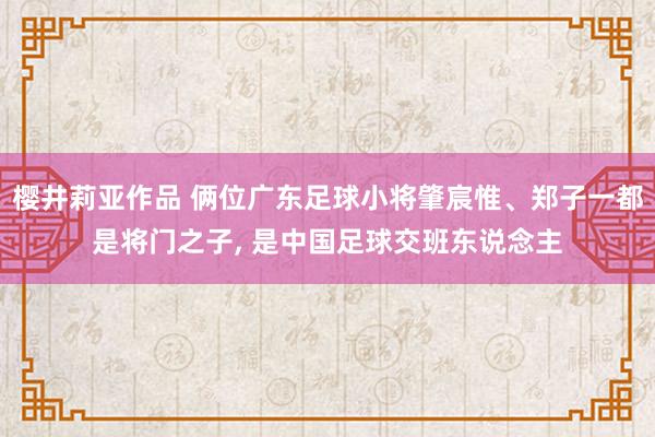 樱井莉亚作品 俩位广东足球小将肇宸惟、郑子一都是将门之子, 是中国足球交班东说念主