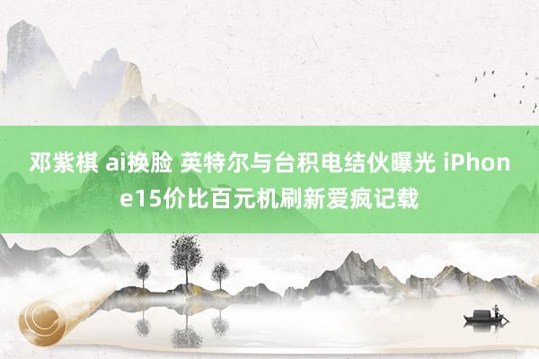 邓紫棋 ai换脸 英特尔与台积电结伙曝光 iPhone15价比百元机刷新爱疯记载