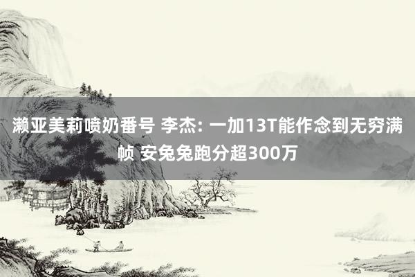 濑亚美莉喷奶番号 李杰: 一加13T能作念到无穷满帧 安兔兔跑分超300万