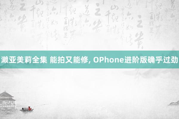 濑亚美莉全集 能拍又能修, OPhone进阶版确乎过劲