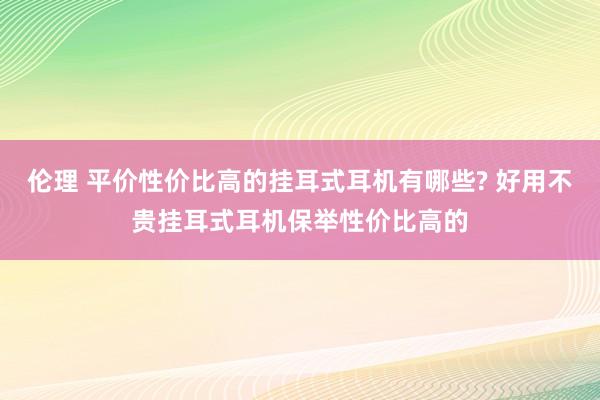 伦理 平价性价比高的挂耳式耳机有哪些? 好用不贵挂耳式耳机保举性价比高的