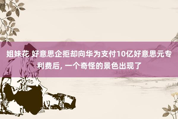 姐妹花 好意思企拒却向华为支付10亿好意思元专利费后, 一个奇怪的景色出现了