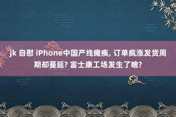 jk 自慰 iPhone中国产线瘫痪, 订单疯涨发货周期却蔓延? 富士康工场发生了啥?