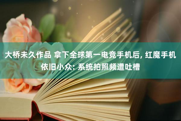 大桥未久作品 拿下全球第一电竞手机后, 红魔手机依旧小众: 系统拍照频遭吐槽