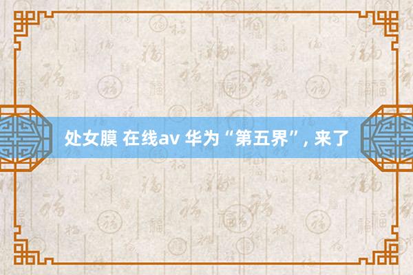处女膜 在线av 华为“第五界”, 来了