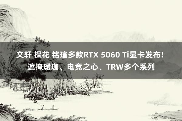 文轩 探花 铭瑄多款RTX 5060 Ti显卡发布! 遮掩瑷珈、电竞之心、TRW多个系列