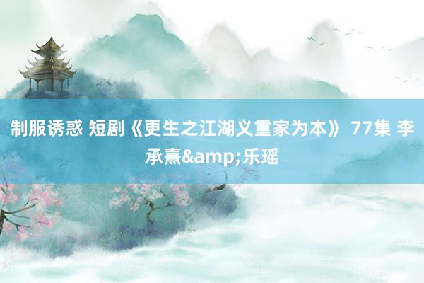 制服诱惑 短剧《更生之江湖义重家为本》 77集 李承熹&乐瑶
