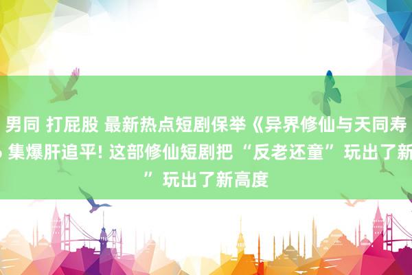 男同 打屁股 最新热点短剧保举《异界修仙与天同寿》76 集爆肝追平! 这部修仙短剧把 “反老还童” 玩出了新高度