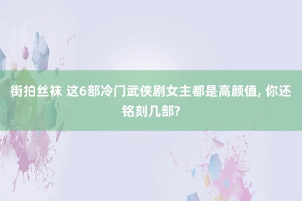 街拍丝袜 这6部冷门武侠剧女主都是高颜值, 你还铭刻几部?