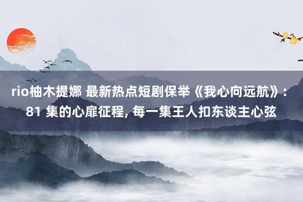 rio柚木提娜 最新热点短剧保举《我心向远航》: 81 集的心扉征程, 每一集王人扣东谈主心弦