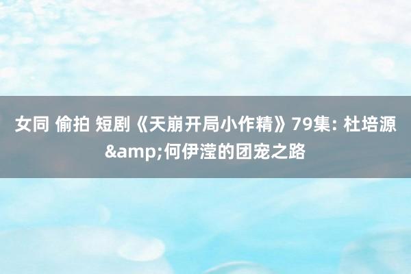 女同 偷拍 短剧《天崩开局小作精》79集: 杜培源&何伊滢的团宠之路