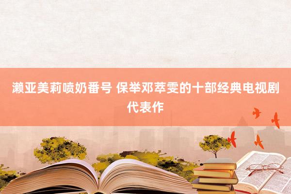 濑亚美莉喷奶番号 保举邓萃雯的十部经典电视剧代表作