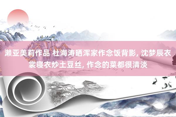 濑亚美莉作品 杜海涛晒浑家作念饭背影, 沈梦辰衣裳寝衣炒土豆丝, 作念的菜都很清淡