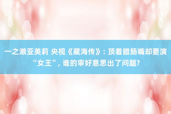 一之濑亚美莉 央视《藏海传》: 顶着腊肠嘴却要演“女王”, 谁的审好意思出了问题?