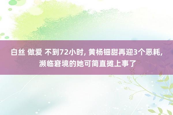 白丝 做爱 不到72小时, 黄杨钿甜再迎3个恶耗, 濒临窘境的她可简直摊上事了