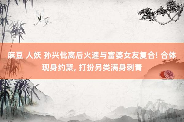 麻豆 人妖 孙兴仳离后火速与富婆女友复合! 合体现身约聚, 打扮另类满身刺青