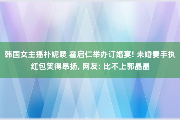 韩国女主播朴妮唛 霍启仁举办订婚宴! 未婚妻手执红包笑得昂扬, 网友: 比不上郭晶晶