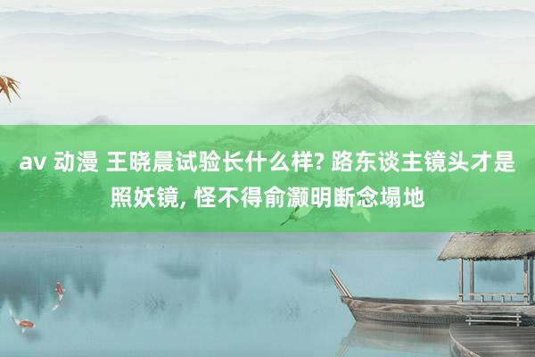 av 动漫 王晓晨试验长什么样? 路东谈主镜头才是照妖镜, 怪不得俞灏明断念塌地