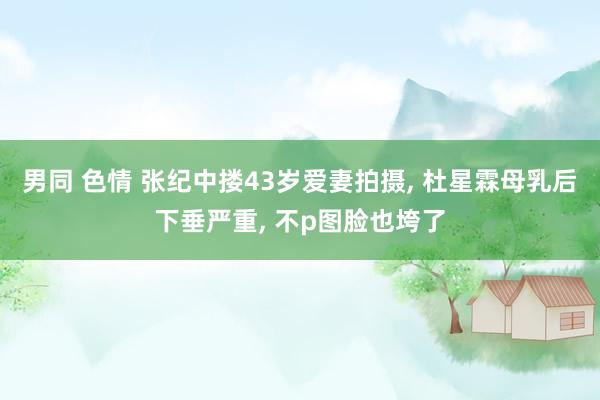男同 色情 张纪中搂43岁爱妻拍摄, 杜星霖母乳后下垂严重, 不p图脸也垮了