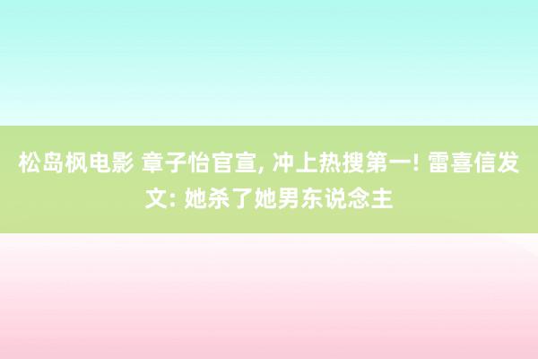 松岛枫电影 章子怡官宣, 冲上热搜第一! 雷喜信发文: 她杀了她男东说念主