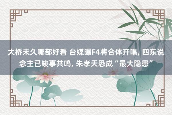 大桥未久哪部好看 台媒曝F4将合体开唱, 四东说念主已竣事共鸣, 朱孝天恐成“最大隐患”