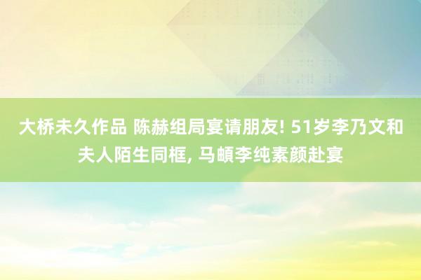 大桥未久作品 陈赫组局宴请朋友! 51岁李乃文和夫人陌生同框, 马頔李纯素颜赴宴