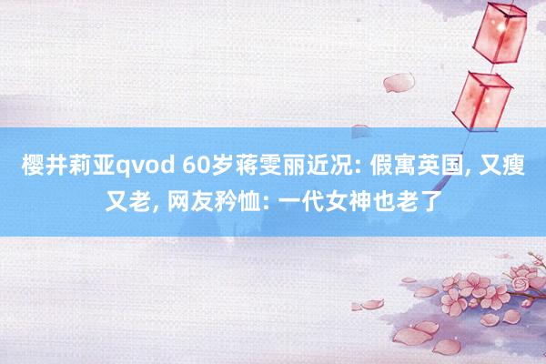 樱井莉亚qvod 60岁蒋雯丽近况: 假寓英国, 又瘦又老, 网友矜恤: 一代女神也老了