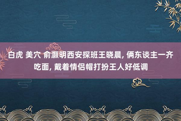 白虎 美穴 俞灏明西安探班王晓晨, 俩东谈主一齐吃面, 戴着情侣帽打扮王人好低调