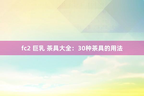 fc2 巨乳 茶具大全：30种茶具的用法