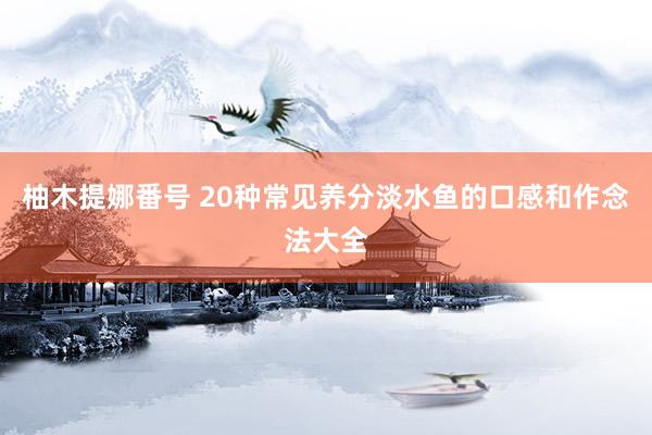 柚木提娜番号 20种常见养分淡水鱼的口感和作念法大全