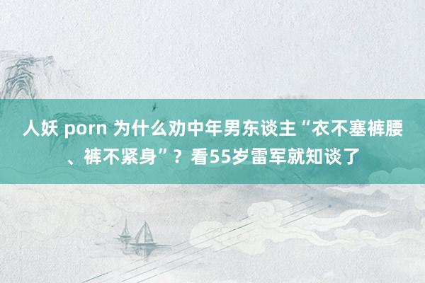人妖 porn 为什么劝中年男东谈主“衣不塞裤腰、裤不紧身”？看55岁雷军就知谈了
